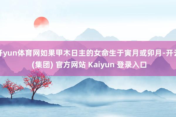 开yun体育网如果甲木日主的女命生于寅月或卯月-开云 (集团) 官方网站 Kaiyun 登录入口