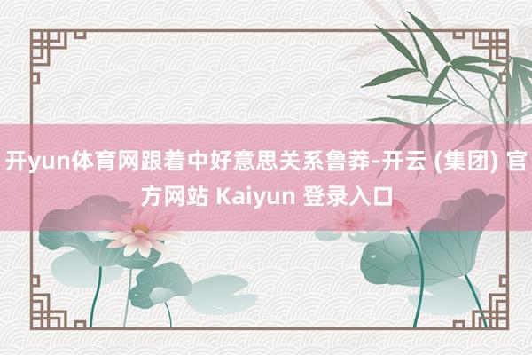 开yun体育网跟着中好意思关系鲁莽-开云 (集团) 官方网站 Kaiyun 登录入口
