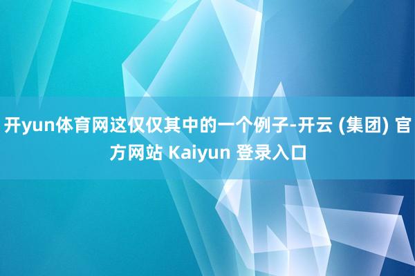 开yun体育网这仅仅其中的一个例子-开云 (集团) 官方网站 Kaiyun 登录入口