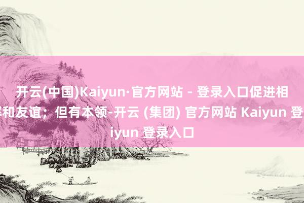 开云(中国)Kaiyun·官方网站 - 登录入口促进相互了解和友谊;但有本领-开云 (集团) 官方网站 Kaiyun 登录入口