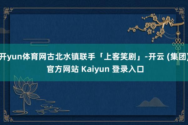 开yun体育网古北水镇联手「上客笑剧」-开云 (集团) 官方网站 Kaiyun 登录入口