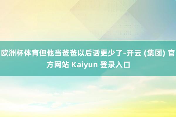 欧洲杯体育但他当爸爸以后话更少了-开云 (集团) 官方网站 Kaiyun 登录入口