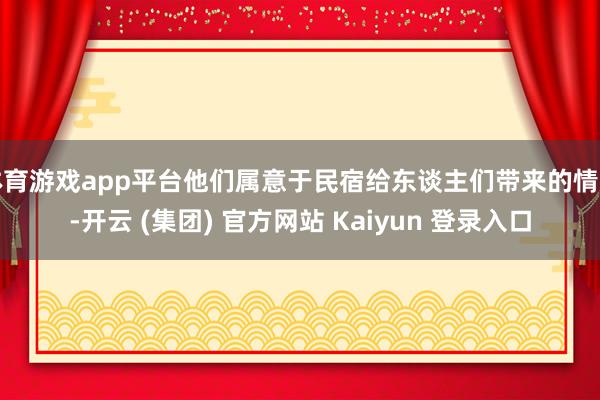 体育游戏app平台他们属意于民宿给东谈主们带来的情感-开云 (集团) 官方网站 Kaiyun 登录入口