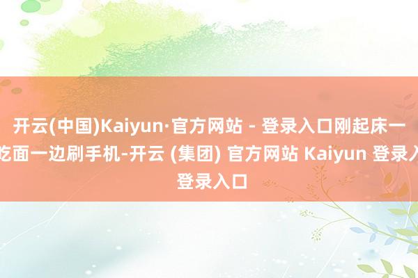 开云(中国)Kaiyun·官方网站 - 登录入口刚起床一边吃面一边刷手机-开云 (集团) 官方网站 Kaiyun 登录入口