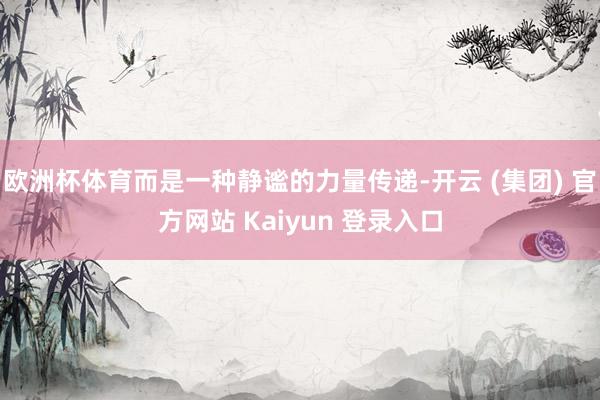 欧洲杯体育而是一种静谧的力量传递-开云 (集团) 官方网站 Kaiyun 登录入口