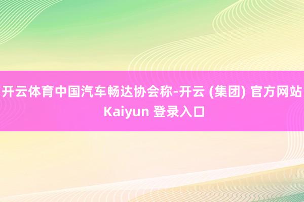 开云体育　　中国汽车畅达协会称-开云 (集团) 官方网站 Kaiyun 登录入口