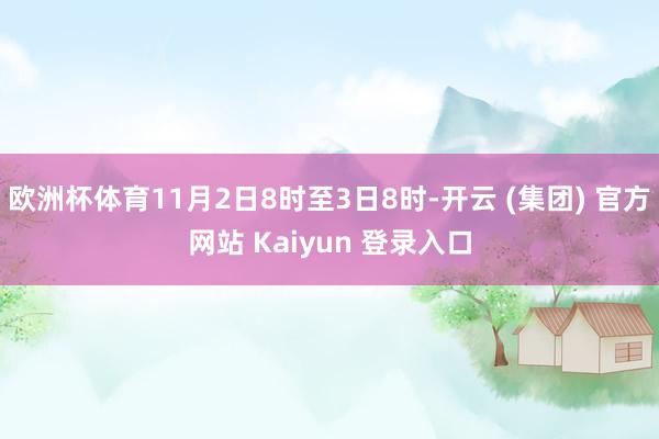 欧洲杯体育11月2日8时至3日8时-开云 (集团) 官方网站 Kaiyun 登录入口