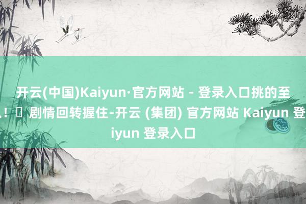 开云(中国)Kaiyun·官方网站 - 登录入口挑的至心可以!▶剧情回转握住-开云 (集团) 官方网站 Kaiyun 登录入口
