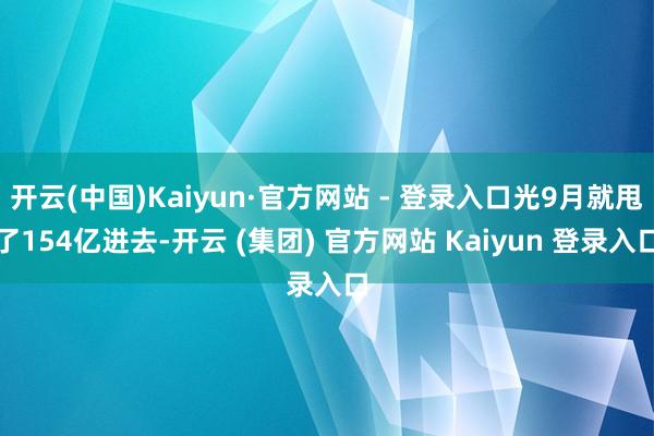 开云(中国)Kaiyun·官方网站 - 登录入口光9月就甩了154亿进去-开云 (集团) 官方网站 Kaiyun 登录入口