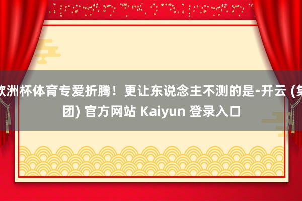 欧洲杯体育专爱折腾!更让东说念主不测的是-开云 (集团) 官方网站 Kaiyun 登录入口