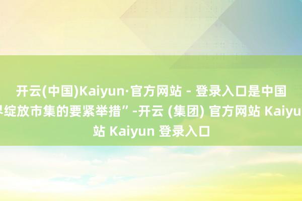 开云(中国)Kaiyun·官方网站 - 登录入口是中国主动向世界绽放市集的要紧举措”-开云 (集团) 官方网站 Kaiyun 登录入口