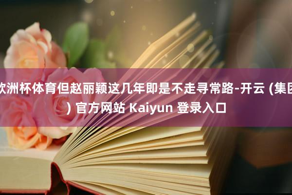 欧洲杯体育但赵丽颖这几年即是不走寻常路-开云 (集团) 官方网站 Kaiyun 登录入口