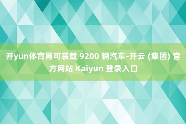 开yun体育网可装载 9200 辆汽车-开云 (集团) 官方网站 Kaiyun 登录入口