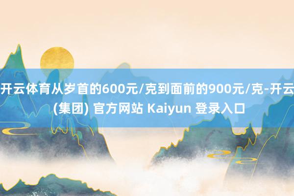 开云体育从岁首的600元/克到面前的900元/克-开云 (集团) 官方网站 Kaiyun 登录入口