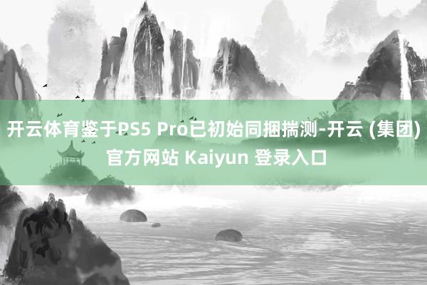 开云体育鉴于PS5 Pro已初始同捆揣测-开云 (集团) 官方网站 Kaiyun 登录入口