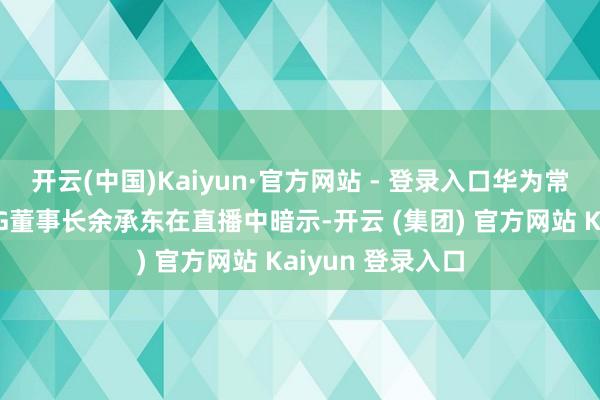 开云(中国)Kaiyun·官方网站 - 登录入口华为常务董事、终局BG董事长余承东在直播中暗示-开云 (集团) 官方网站 Kaiyun 登录入口