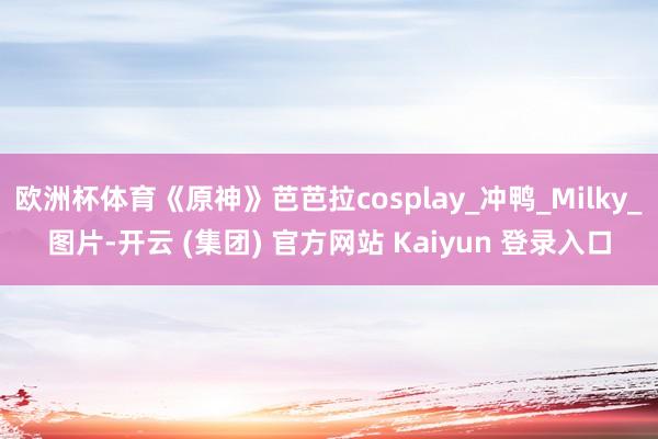 欧洲杯体育《原神》芭芭拉cosplay_冲鸭_Milky_图片-开云 (集团) 官方网站 Kaiyun 登录入口