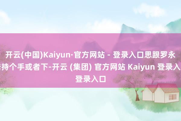 开云(中国)Kaiyun·官方网站 - 登录入口思跟罗永浩持个手或者下-开云 (集团) 官方网站 Kaiyun 登录入口