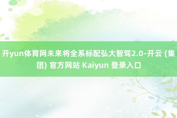 开yun体育网未来将全系标配弘大智驾2.0-开云 (集团) 官方网站 Kaiyun 登录入口