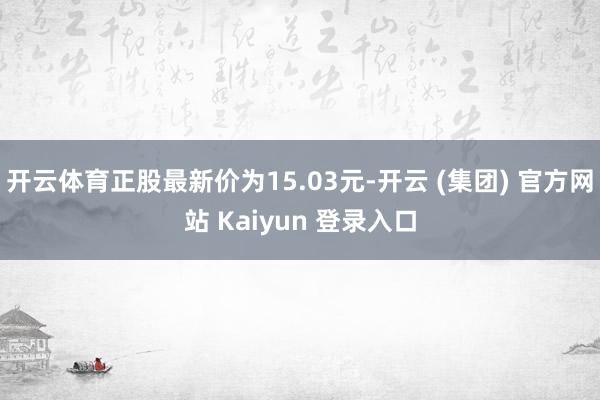 开云体育正股最新价为15.03元-开云 (集团) 官方网站 Kaiyun 登录入口