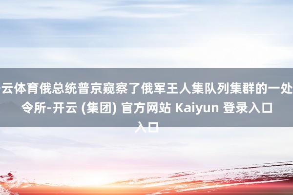 开云体育俄总统普京窥察了俄军王人集队列集群的一处指令所-开云 (集团) 官方网站 Kaiyun 登录入口