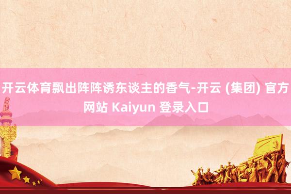 开云体育飘出阵阵诱东谈主的香气-开云 (集团) 官方网站 Kaiyun 登录入口
