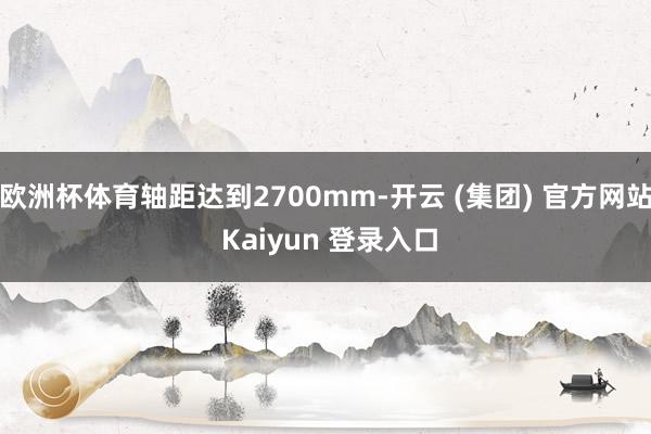 欧洲杯体育轴距达到2700mm-开云 (集团) 官方网站 Kaiyun 登录入口