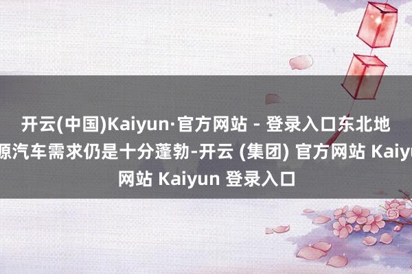 开云(中国)Kaiyun·官方网站 - 登录入口东北地区关于新能源汽车需求仍是十分蓬勃-开云 (集团) 官方网站 Kaiyun 登录入口
