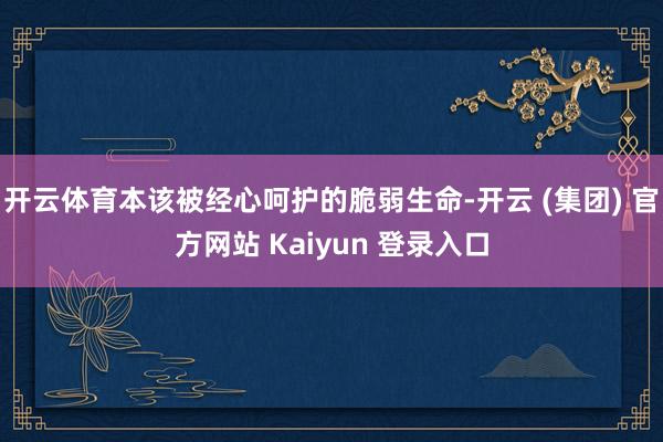开云体育本该被经心呵护的脆弱生命-开云 (集团) 官方网站 Kaiyun 登录入口