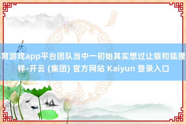 体育游戏app平台团队当中一初始其实想过让狼和狐狸一样-开云 (集团) 官方网站 Kaiyun 登录入口