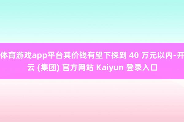 体育游戏app平台其价钱有望下探到 40 万元以内-开云 (集团) 官方网站 Kaiyun 登录入口