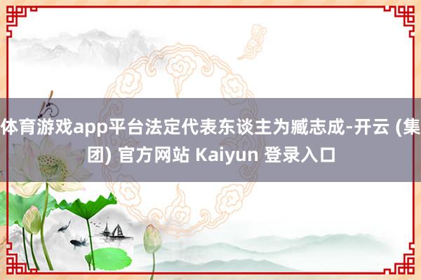 体育游戏app平台法定代表东谈主为臧志成-开云 (集团) 官方网站 Kaiyun 登录入口