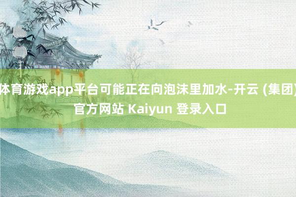 体育游戏app平台可能正在向泡沫里加水-开云 (集团) 官方网站 Kaiyun 登录入口
