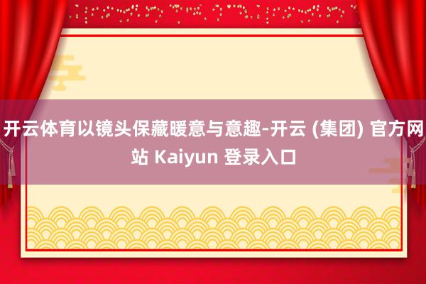 开云体育以镜头保藏暖意与意趣-开云 (集团) 官方网站 Kaiyun 登录入口
