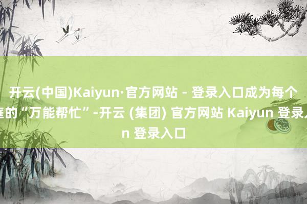 开云(中国)Kaiyun·官方网站 - 登录入口成为每个家庭的“万能帮忙”-开云 (集团) 官方网站 Kaiyun 登录入口