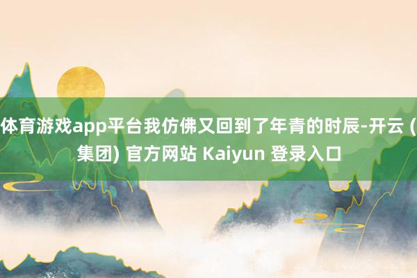 体育游戏app平台我仿佛又回到了年青的时辰-开云 (集团) 官方网站 Kaiyun 登录入口