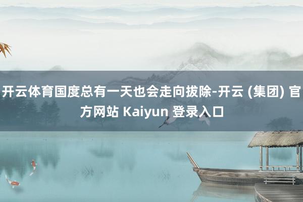 开云体育国度总有一天也会走向拔除-开云 (集团) 官方网站 Kaiyun 登录入口