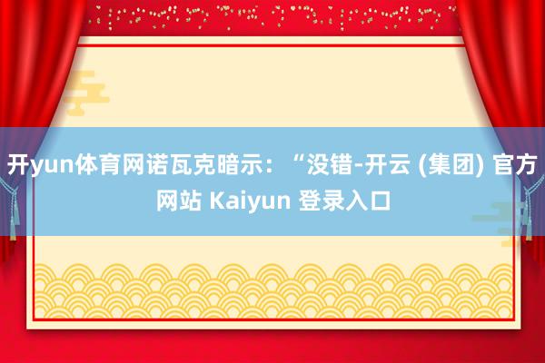 开yun体育网 诺瓦克暗示:“没错-开云 (集团) 官方网站 Kaiyun 登录入口