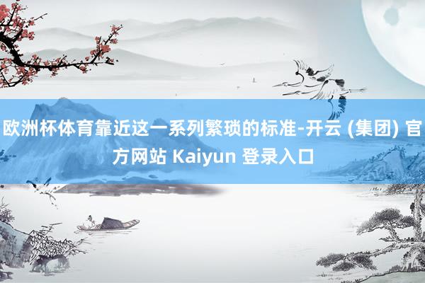 欧洲杯体育靠近这一系列繁琐的标准-开云 (集团) 官方网站 Kaiyun 登录入口