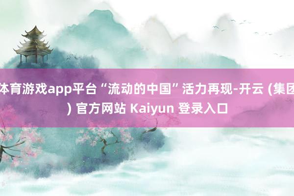 体育游戏app平台“流动的中国”活力再现-开云 (集团) 官方网站 Kaiyun 登录入口