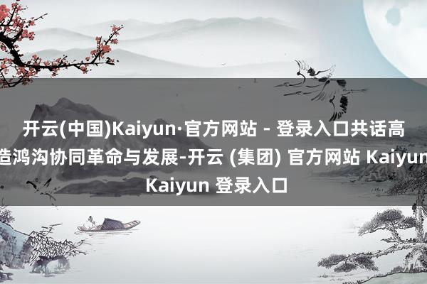 开云(中国)Kaiyun·官方网站 - 登录入口共话高端装备制造鸿沟协同革命与发展-开云 (集团) 官方网站 Kaiyun 登录入口