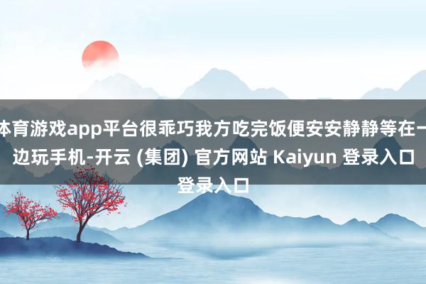 体育游戏app平台很乖巧我方吃完饭便安安静静等在一边玩手机-开云 (集团) 官方网站 Kaiyun 登录入口