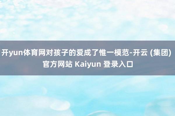 开yun体育网对孩子的爱成了惟一模范-开云 (集团) 官方网站 Kaiyun 登录入口
