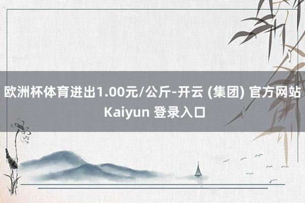 欧洲杯体育进出1.00元/公斤-开云 (集团) 官方网站 Kaiyun 登录入口