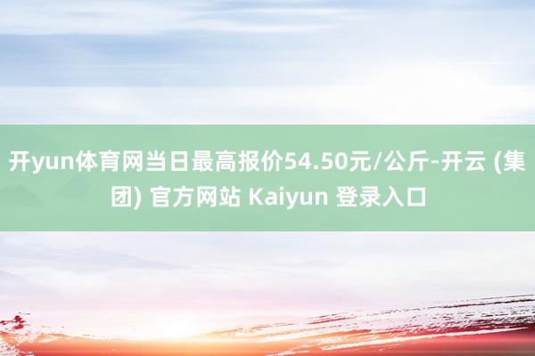 开yun体育网当日最高报价54.50元/公斤-开云 (集团) 官方网站 Kaiyun 登录入口