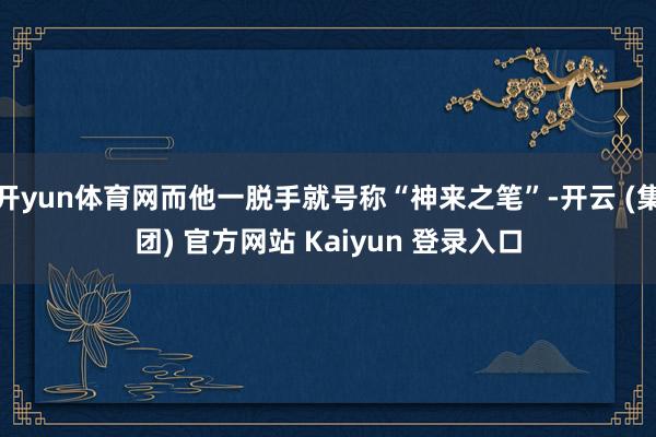 开yun体育网而他一脱手就号称“神来之笔”-开云 (集团) 官方网站 Kaiyun 登录入口