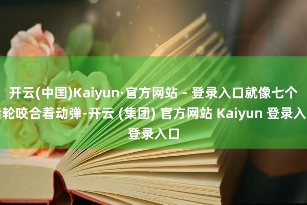 开云(中国)Kaiyun·官方网站 - 登录入口就像七个齿轮咬合着动弹-开云 (集团) 官方网站 Kaiyun 登录入口