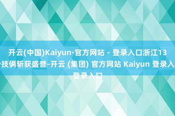 开云(中国)Kaiyun·官方网站 - 登录入口浙江13个技俩斩获盛誉-开云 (集团) 官方网站 Kaiyun 登录入口