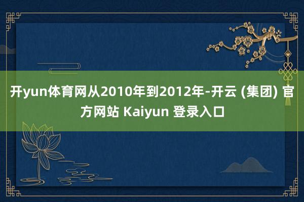 开yun体育网从2010年到2012年-开云 (集团) 官方网站 Kaiyun 登录入口