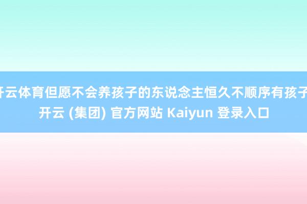 开云体育但愿不会养孩子的东说念主恒久不顺序有孩子-开云 (集团) 官方网站 Kaiyun 登录入口
